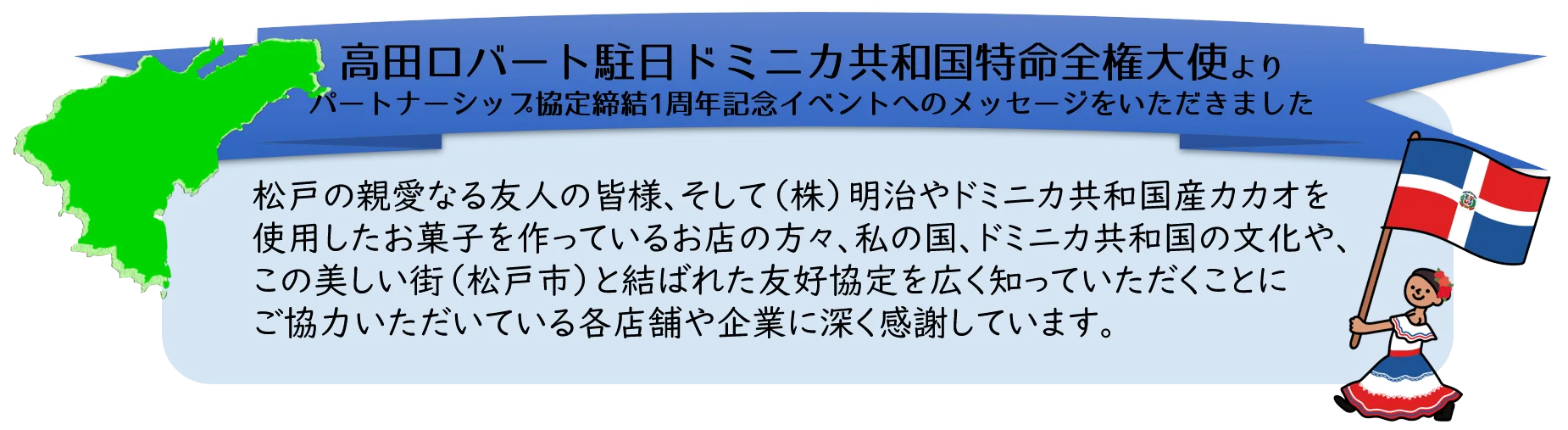 高田ロバート駐日ドミニカ共和国特命全権大使より、パートナーシップ協定締結1周年記念イベントへのメッセージをいただきました。松戸の親愛なる友人の皆様、そして（株）明治やドミニカ共和国産カカオを使用したお菓子を作っているお店の方々、私の国、ドミニカ共和国の文化や、この美しい街（松戸市）と結ばれた友好協定を広く知っていただくことにご協力いただいている各店舗や企業に深く感謝しています。
